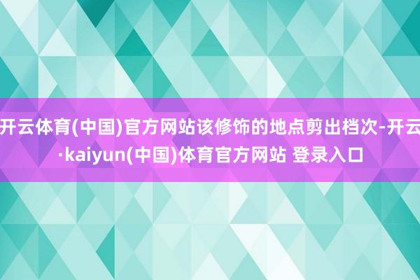 开云体育(中国)官方网站该修饰的地点剪出档次-开云·kaiyun(中国)体育官方网站 登录入口