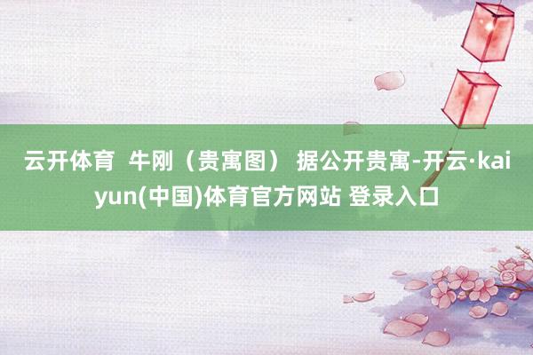 云开体育  牛刚（贵寓图） 据公开贵寓-开云·kaiyun(中国)体育官方网站 登录入口