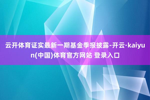 云开体育证实最新一期基金季报披露-开云·kaiyun(中国)体育官方网站 登录入口