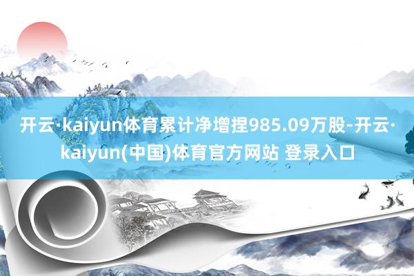 开云·kaiyun体育累计净增捏985.09万股-开云·kaiyun(中国)体育官方网站 登录入口