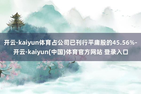 开云·kaiyun体育占公司已刊行平庸股的45.56%-开云·kaiyun(中国)体育官方网站 登录入口