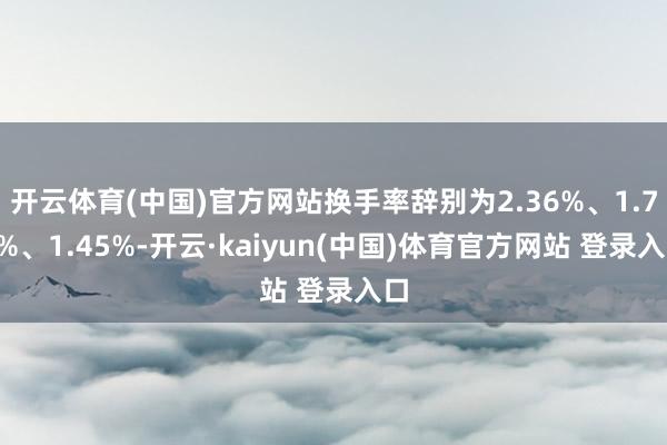 开云体育(中国)官方网站换手率辞别为2.36%、1.73%、1.45%-开云·kaiyun(中国)体育官方网站 登录入口