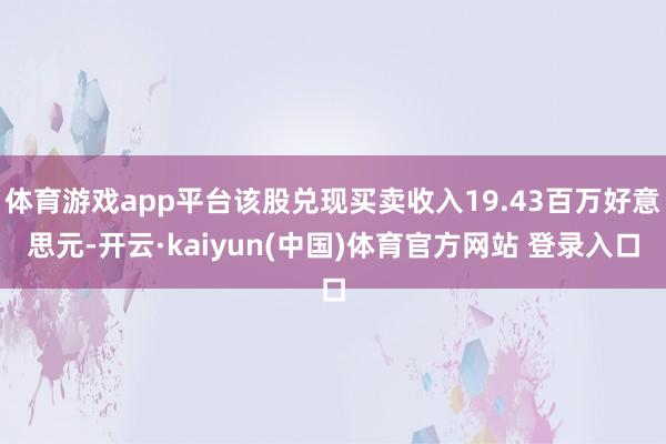 体育游戏app平台该股兑现买卖收入19.43百万好意思元-开云·kaiyun(中国)体育官方网站 登录入口