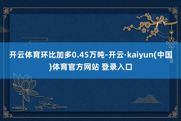 开云体育环比加多0.45万吨-开云·kaiyun(中国)体育官方网站 登录入口