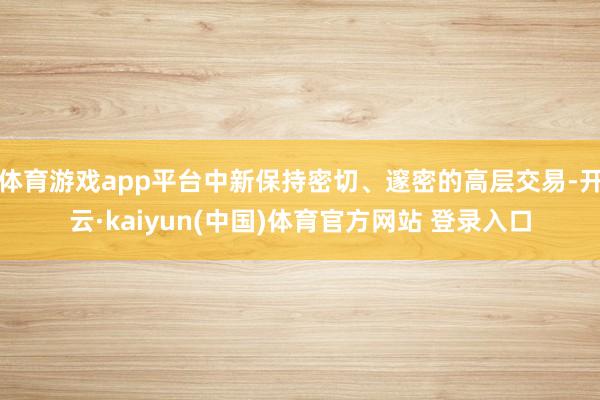 体育游戏app平台中新保持密切、邃密的高层交易-开云·kaiyun(中国)体育官方网站 登录入口