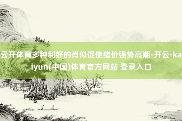 云开体育多种利好的肖似促使猪价强势高潮-开云·kaiyun(中国)体育官方网站 登录入口