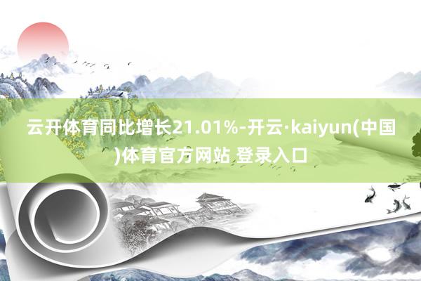 云开体育同比增长21.01%-开云·kaiyun(中国)体育官方网站 登录入口