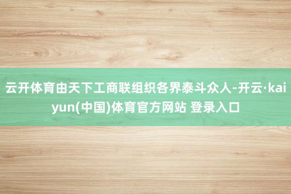 云开体育由天下工商联组织各界泰斗众人-开云·kaiyun(中国)体育官方网站 登录入口