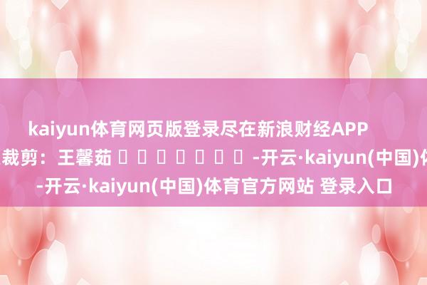 kaiyun体育网页版登录尽在新浪财经APP            						拖累裁剪：王馨茹 							-开云·kaiyun(中国)体育官方网站 登录入口