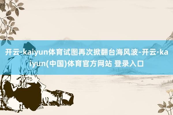 开云·kaiyun体育试图再次掀翻台海风波-开云·kaiyun(中国)体育官方网站 登录入口