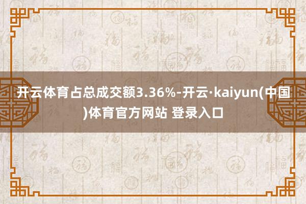 开云体育占总成交额3.36%-开云·kaiyun(中国)体育官方网站 登录入口