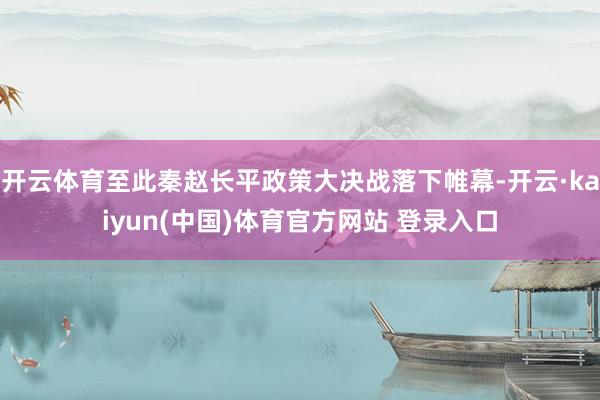 开云体育至此秦赵长平政策大决战落下帷幕-开云·kaiyun(中国)体育官方网站 登录入口