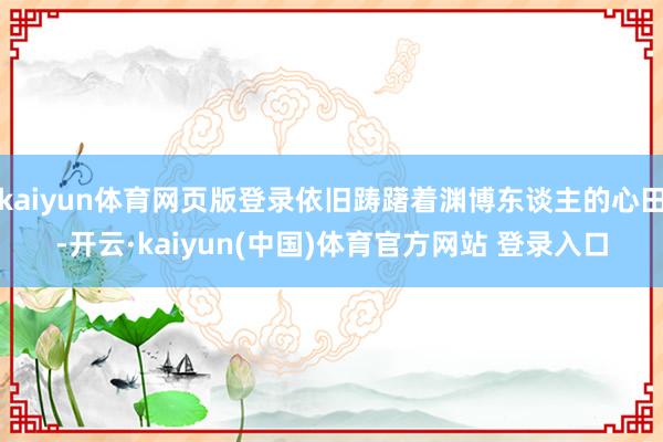 kaiyun体育网页版登录依旧踌躇着渊博东谈主的心田-开云·kaiyun(中国)体育官方网站 登录入口