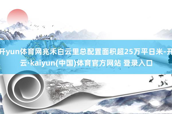 开yun体育网兆禾白云里总配置面积超25万平日米-开云·kaiyun(中国)体育官方网站 登录入口