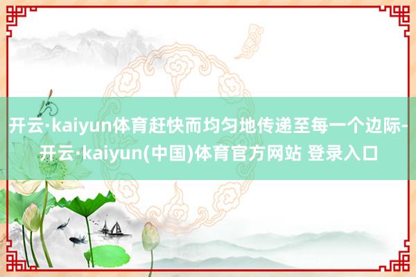 开云·kaiyun体育赶快而均匀地传递至每一个边际-开云·kaiyun(中国)体育官方网站 登录入口