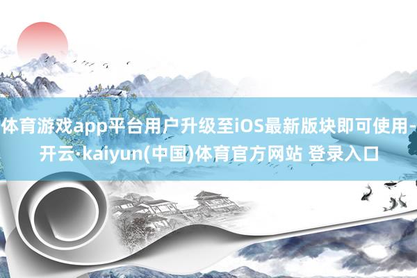 体育游戏app平台用户升级至iOS最新版块即可使用-开云·kaiyun(中国)体育官方网站 登录入口