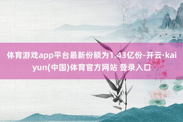 体育游戏app平台最新份额为1.43亿份-开云·kaiyun(中国)体育官方网站 登录入口