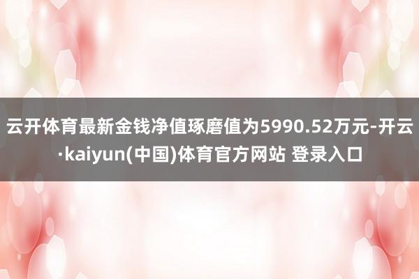 云开体育最新金钱净值琢磨值为5990.52万元-开云·kaiyun(中国)体育官方网站 登录入口