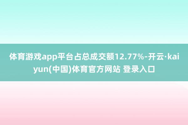 体育游戏app平台占总成交额12.77%-开云·kaiyun(中国)体育官方网站 登录入口