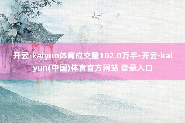 开云·kaiyun体育成交量102.0万手-开云·kaiyun(中国)体育官方网站 登录入口