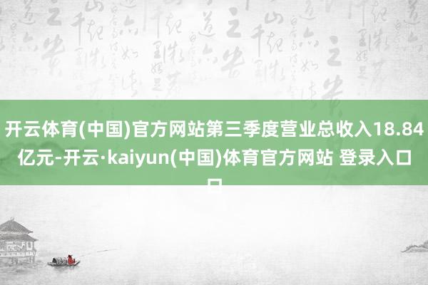 开云体育(中国)官方网站第三季度营业总收入18.84亿元-开云·kaiyun(中国)体育官方网站 登录入口