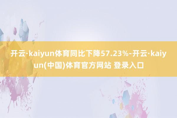 开云·kaiyun体育同比下降57.23%-开云·kaiyun(中国)体育官方网站 登录入口