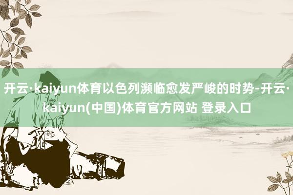 开云·kaiyun体育以色列濒临愈发严峻的时势-开云·kaiyun(中国)体育官方网站 登录入口