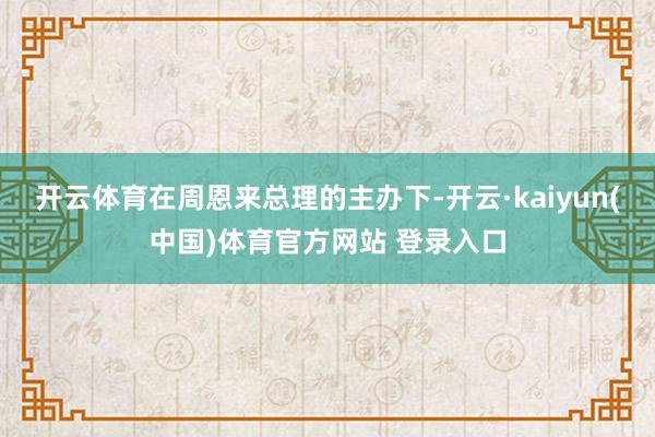 开云体育在周恩来总理的主办下-开云·kaiyun(中国)体育官方网站 登录入口