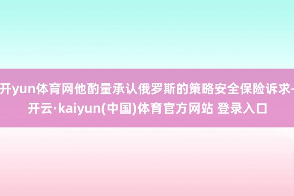 开yun体育网他酌量承认俄罗斯的策略安全保险诉求-开云·kaiyun(中国)体育官方网站 登录入口