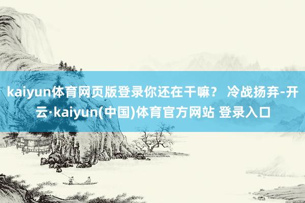 kaiyun体育网页版登录你还在干嘛？ 冷战扬弃-开云·kaiyun(中国)体育官方网站 登录入口