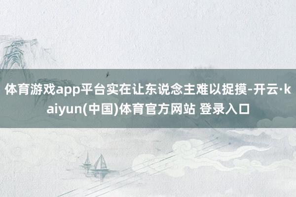 体育游戏app平台实在让东说念主难以捉摸-开云·kaiyun(中国)体育官方网站 登录入口