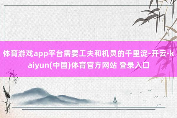 体育游戏app平台需要工夫和机灵的千里淀-开云·kaiyun(中国)体育官方网站 登录入口