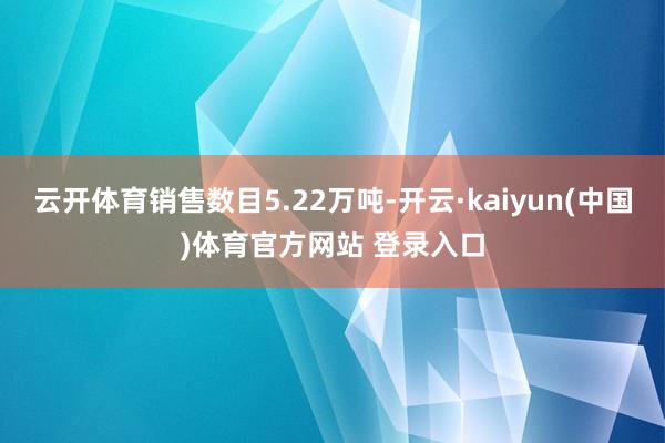 云开体育销售数目5.22万吨-开云·kaiyun(中国)体育官方网站 登录入口