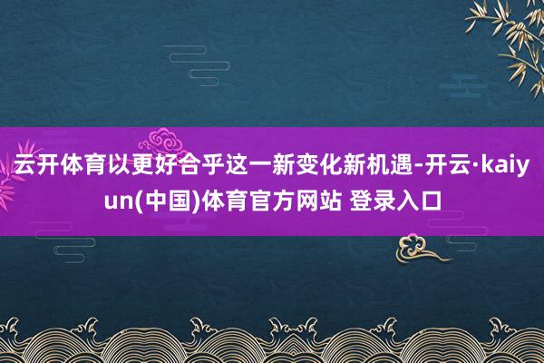 云开体育以更好合乎这一新变化新机遇-开云·kaiyun(中国)体育官方网站 登录入口