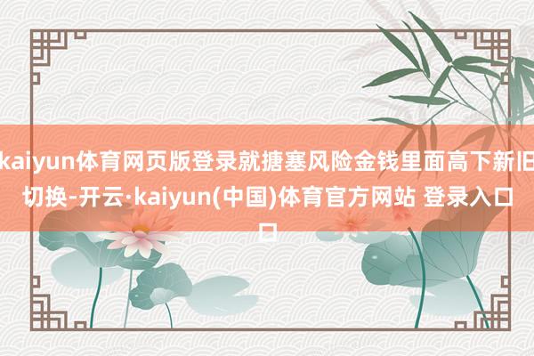 kaiyun体育网页版登录就搪塞风险金钱里面高下新旧切换-开云·kaiyun(中国)体育官方网站 登录入口