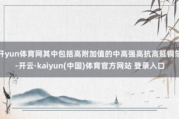 开yun体育网其中包括高附加值的中高强高抗高延铜箔-开云·kaiyun(中国)体育官方网站 登录入口