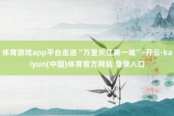 体育游戏app平台走进“万里长江第一城”-开云·kaiyun(中国)体育官方网站 登录入口