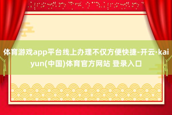 体育游戏app平台线上办理不仅方便快捷-开云·kaiyun(中国)体育官方网站 登录入口