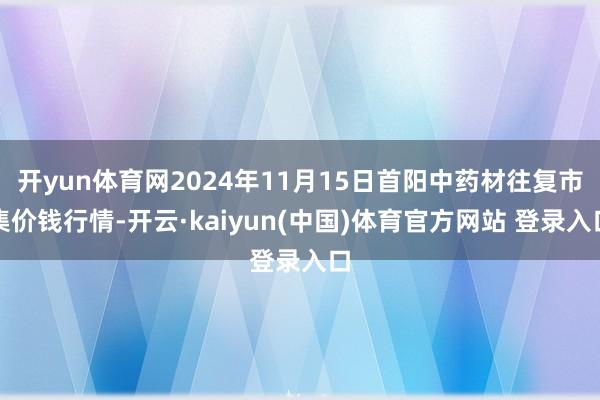 开yun体育网2024年11月15日首阳中药材往复市集价钱行情-开云·kaiyun(中国)体育官方网站 登录入口