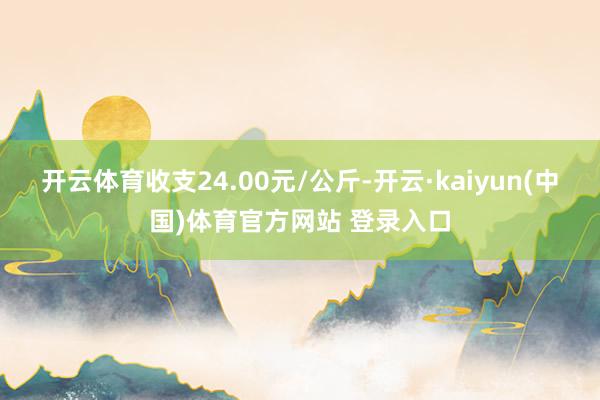 开云体育收支24.00元/公斤-开云·kaiyun(中国)体育官方网站 登录入口