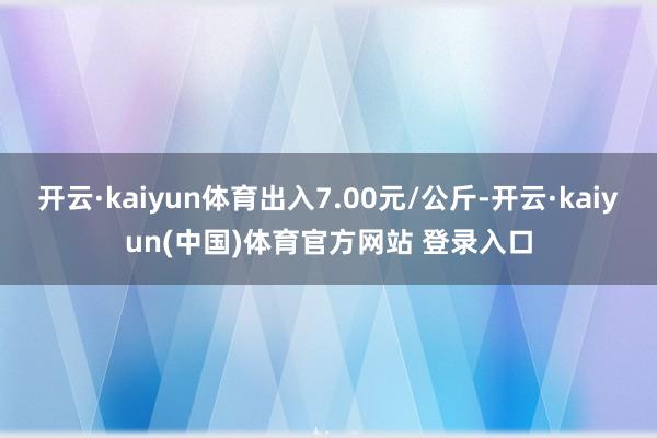 开云·kaiyun体育出入7.00元/公斤-开云·kaiyun(中国)体育官方网站 登录入口