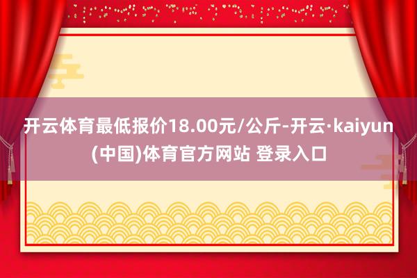 开云体育最低报价18.00元/公斤-开云·kaiyun(中国)体育官方网站 登录入口