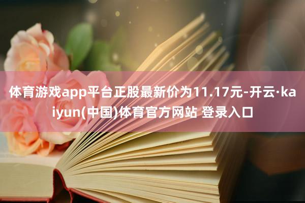 体育游戏app平台正股最新价为11.17元-开云·kaiyun(中国)体育官方网站 登录入口