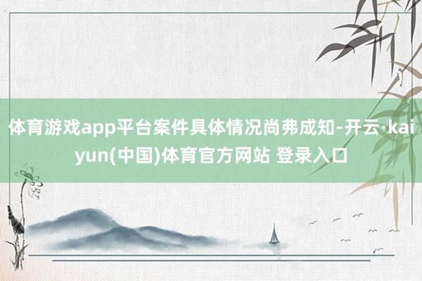 体育游戏app平台案件具体情况尚弗成知-开云·kaiyun(中国)体育官方网站 登录入口