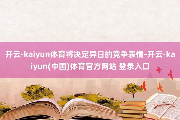 开云·kaiyun体育将决定异日的竞争表情-开云·kaiyun(中国)体育官方网站 登录入口