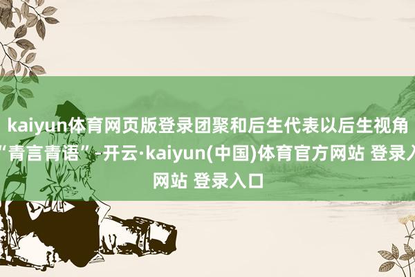 kaiyun体育网页版登录团聚和后生代表以后生视角、“青言青语”-开云·kaiyun(中国)体育官方网站 登录入口