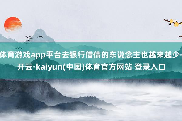 体育游戏app平台去银行借债的东说念主也越来越少-开云·kaiyun(中国)体育官方网站 登录入口