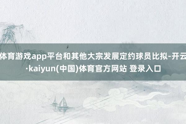 体育游戏app平台和其他大宗发展定约球员比拟-开云·kaiyun(中国)体育官方网站 登录入口