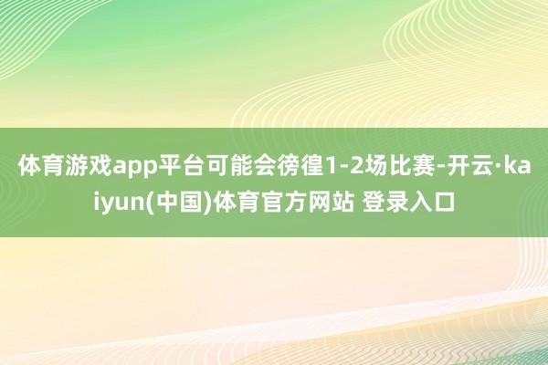 体育游戏app平台可能会徬徨1-2场比赛-开云·kaiyun(中国)体育官方网站 登录入口