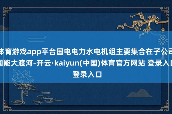 体育游戏app平台国电电力水电机组主要集合在子公司国能大渡河-开云·kaiyun(中国)体育官方网站 登录入口